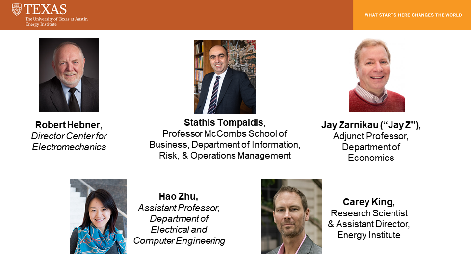 Robert Hebner, Dir, Center for Electromechanics; Stathis Tompaidis, Prof, McCombs School, Chair, Finance; Jay Zarnikau (“Jay Z”), Adjunct Prof, Economics; Hao Zhu, Asst Prof, Elect & Comp Engin; Carey King, Asst Dir, Energy Inst. 5 headshots and titles of the panelists